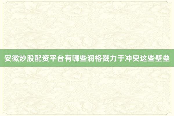 安徽炒股配资平台有哪些润格戮力于冲突这些壁垒