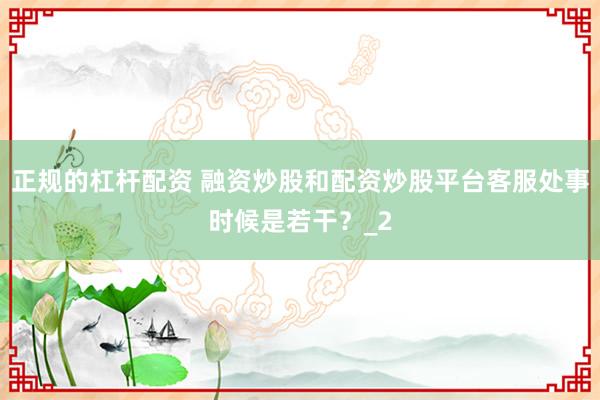 正规的杠杆配资 融资炒股和配资炒股平台客服处事时候是若干?_2