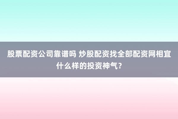 股票配资公司靠谱吗 炒股配资找全部配资网相宜什么样的投资神气？