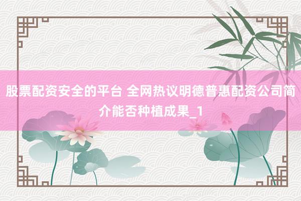 股票配资安全的平台 全网热议明德普惠配资公司简介能否种植成果_1