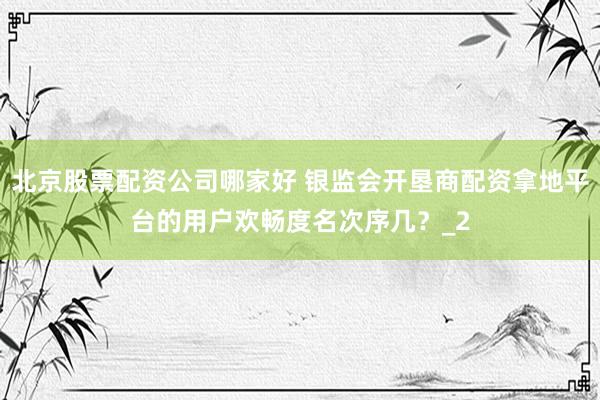 北京股票配资公司哪家好 银监会开垦商配资拿地平台的用户欢畅度名次序几？_2