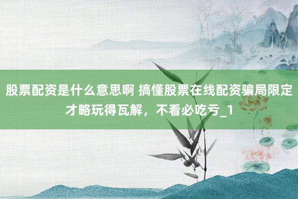 股票配资是什么意思啊 搞懂股票在线配资骗局限定才略玩得瓦解，不看必吃亏_1