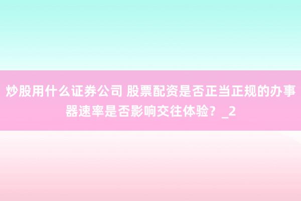炒股用什么证券公司 股票配资是否正当正规的办事器速率是否影响交往体验？_2